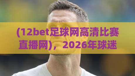 (12bet足球网高清比赛直播网),2026年球迷必看的直播平台?