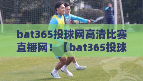 bat365投球网高清比赛直播网!【bat365投球网高清比赛直播网】2026年观赛体验全面升级