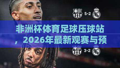 非洲杯体育足球压球站,2026年最新观赛与预测指南 非洲杯体育足球压球站,2026年最新观赛与预测指南