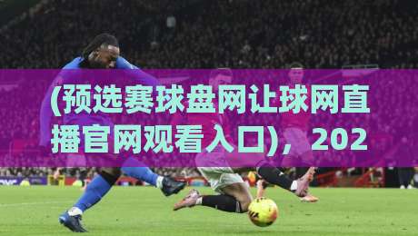(预选赛球盘网让球网直播官网观看入口)，2026最新观赛指南【预选赛球盘网让球网直播官网观看入口】带你直达赛场