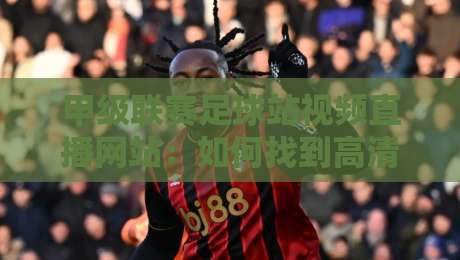 甲级联赛足球站视频直播网站：如何找到高清流畅的观赛入口？