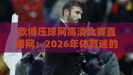 欧博压球网高清比赛直播网:2026年体育迷的新宠,你试过吗? 欧博压球网高清比赛直播网:2026年体育迷的新宠,你试过吗?