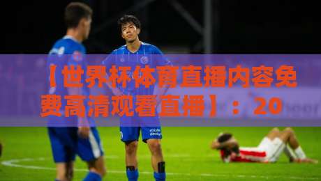 【世界杯体育直播内容免费高清观看直播】：2026年观赛全攻略与避坑指南