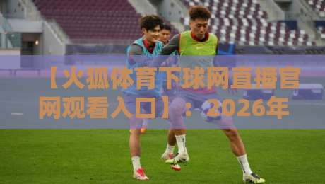 【火狐体育下球网直播官网观看入口】：2026年最新实测入口与避坑指南