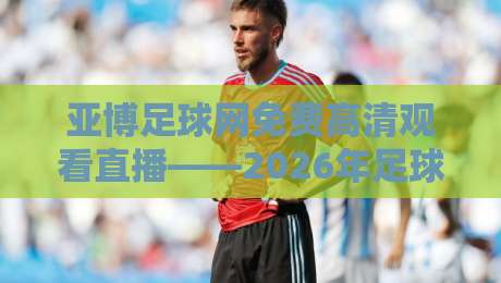 亚博足球网免费高清观看直播——2026年足球迷的观赛新选择