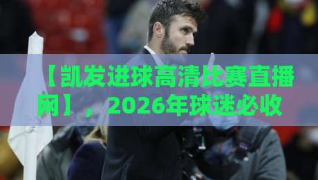 【凯发进球高清比赛直播网】，2026年球迷必收藏的观赛指南！