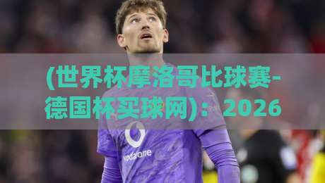 (世界杯摩洛哥比球赛-德国杯买球网):2026年球迷指南与深度解析 (世界杯摩洛哥比球赛-德国杯买球网):2026年球迷指南与深度解析