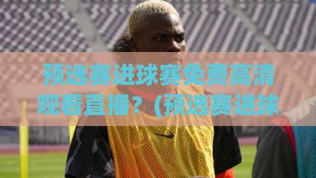 预选赛进球赛免费高清观看直播？(预选赛进球赛) 2026最新攻略来了！