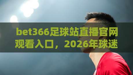 bet366足球站直播官网观看入口，2026年球迷必备的高清观赛通道