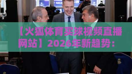【火狐体育买球视频直播网站】2026年新趋势：为什么老球迷都开始用这个平台？