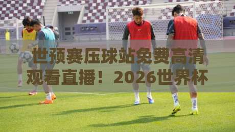 世预赛压球站免费高清观看直播！2026世界杯亚洲区预选赛观赛全攻略