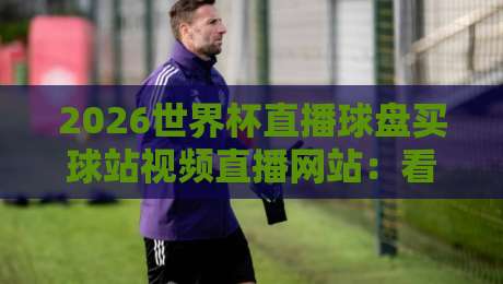 2026世界杯直播球盘买球站视频直播网站：看球必备指南【2026世界杯直播】