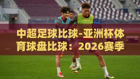 中超足球比球-亚洲杯体育球盘比球：2026赛季盘口深度解析与投注策略