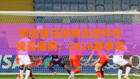 预选赛压球网无插件在线直播网：2026赛季观赛新选择，你还在为延迟发愁？