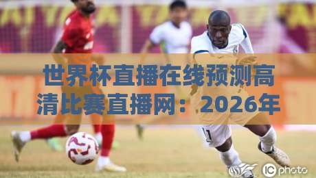 世界杯直播在线预测高清比赛直播网：2026年看球新姿势，选对平台很重要（高清直播）