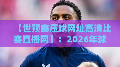 【世预赛压球网址高清比赛直播网】：2026年球迷必看的高清观赛全攻略