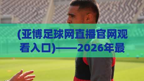 (亚博足球网直播官网观看入口)——2026年最全实战指南，手把手教你找到稳定入口