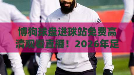 博狗球盘进球站免费高清观看直播!2026年足球迷必看的高清直播平台全攻略【博狗球盘进球站免费高清观看直播】 博狗球盘进球站免费高清观看直播!2026年足球迷必看的高清直播平台全攻略【博狗球盘进球站免费高清观看直播】