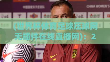 (世界杯体育足球压球网无插件在线直播网)：2026球迷必备的高清观赛神器，零延迟不卡顿