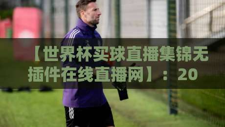 【世界杯买球直播集锦无插件在线直播网】:2026年球迷必备的高清观赛攻略与避坑指南 【世界杯买球直播集锦无插件在线直播网】:2026年球迷必备的高清观赛攻略与避坑指南