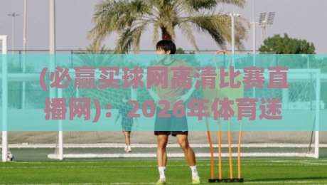 (必赢买球网高清比赛直播网)：2026年体育迷首选？高清直播体验全揭秘