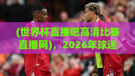 (世界杯直播吧高清比赛直播网)，2026年球迷必收的宝藏观赛平台！