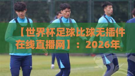【世界杯足球比球无插件在线直播网】：2026年看球新姿势，这些隐藏功能你用过吗？