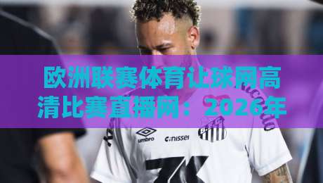 欧洲联赛体育让球网高清比赛直播网：2026年球迷必备的高清观赛指南