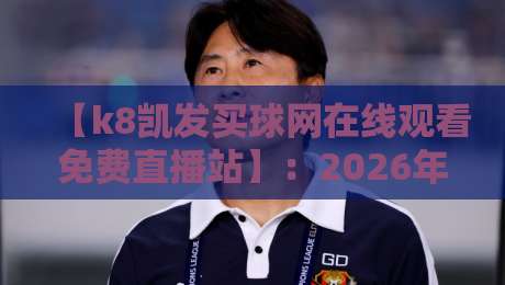 【k8凯发买球网在线观看免费直播站】：2026年体育迷的终极观赛指南？