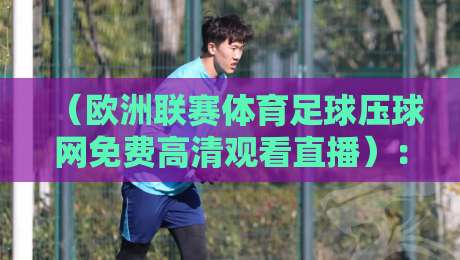 （欧洲联赛体育足球压球网免费高清观看直播）：2026年最新观赛指南与避坑攻略