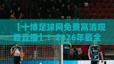 【十博足球网免费高清观看直播】！2026年最全观赛指南与实测体验