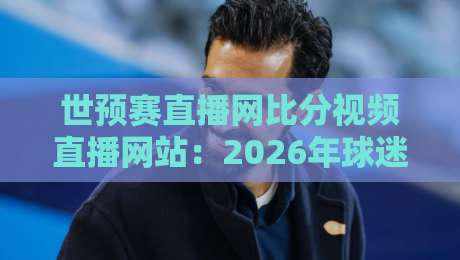 世预赛直播网比分视频直播网站：2026年球迷必备的五大观赛神器