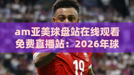 am亚美球盘站在线观看免费直播站:2026年球迷新选择与体验全解析 am亚美球盘站在线观看免费直播站:2026年球迷新选择与体验全解析