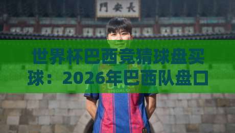 世界杯巴西竞猜球盘买球：2026年巴西队盘口全解析与实战技巧分享，新老球迷必看指南（附最新数据与案例）