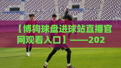 【博狗球盘进球站直播官网观看入口】——2026观赛指南：从注册到高清直播一步到位