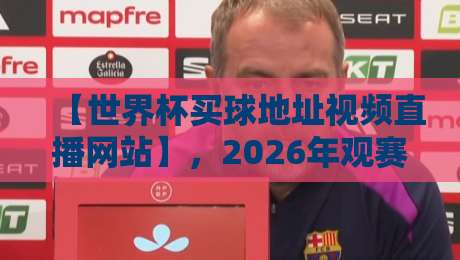 【世界杯买球地址视频直播网站】，2026年观赛必备指南来了！