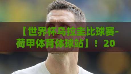 【世界杯乌拉圭比球赛-荷甲体育体球站】！2026年乌拉圭vs荷兰？这站内幕你得看看