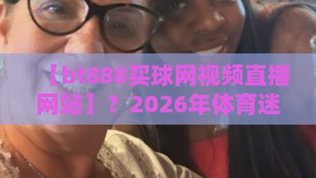 【bt888买球网视频直播网站】？2026年体育迷的新选择，你试过没