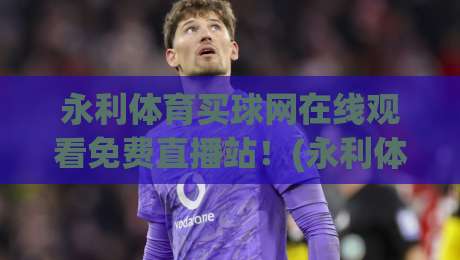 永利体育买球网在线观看免费直播站！(永利体育)2026年观赛新体验全解析
