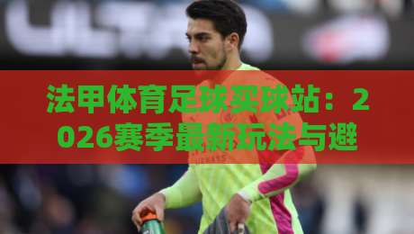 法甲体育足球买球站:2026赛季最新玩法与避坑指南 法甲体育足球买球站:2026赛季最新玩法与避坑指南