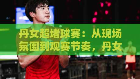 丹女超堵球赛:从现场氛围到观赛节奏,丹女超堵球赛到底好看在哪?丹女超堵球赛的独特魅力-最全手机信誉体球网半全场动画水位精彩片段流畅代理 丹女超堵球赛:从现场氛围到观赛节奏,丹女超堵球赛到底好看在哪?丹女超堵球赛的独特魅力-最全手机信誉体球网半全场动画水位精彩片段流畅代理