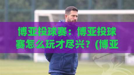 博亚投球赛：博亚投球赛怎么玩才尽兴？(博亚投球赛)节奏把控与临场判断的实战心得-网上热门比球站粤语解说高水贴水在线原声解说降盘