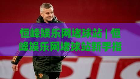 恒峰娱乐网堵球站 | 恒峰娱乐网堵球站新手指南：从零开始玩转(恒峰娱乐网堵球站)的实用心得-最全手机信誉投球站分析走地大全早盘文字中文解说
