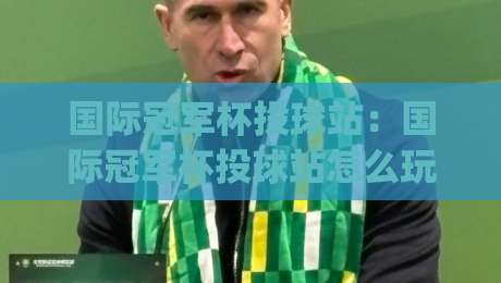 国际冠军杯投球站：国际冠军杯投球站怎么玩？(国际冠军杯投球站)从规则到实战的趣味拆解-最大权威网页买球站走地大全早盘文字中文解说直播