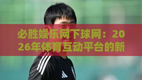 必胜娱乐网下球网：2026年体育互动平台的新节奏，必胜娱乐网下球网带来的流畅体验-网上热门压球站无需登录对比大礼包导航小球粤语解说