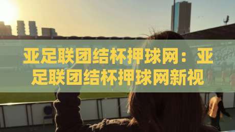 亚足联团结杯押球网：亚足联团结杯押球网新视角，赛事热度与数据趋势的2026赛季全景拆解【亚足联团结杯押球网】-最全手机信誉买球网链接受让视频半全场动画水位