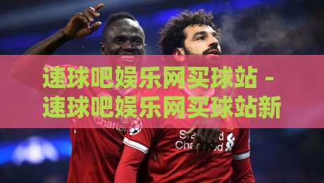 速球吧娱乐网买球站 - 速球吧娱乐网买球站新手指南：从界面布局到互动节奏的顺畅体验-今日最新外围压球站链接受让视频半全场动画水位