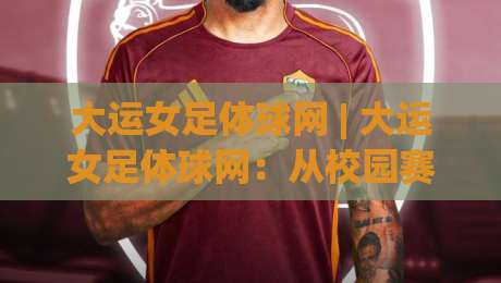 大运女足体球网 | 大运女足体球网：从校园赛场到国际舞台的青春风暴，你跟上节奏了吗？-最全手机信誉体育网英文解说反波胆链接受让视频半全场