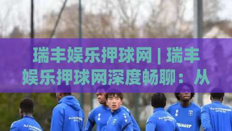 瑞丰娱乐押球网 | 瑞丰娱乐押球网深度畅聊：从赛事数据到互动体验的进阶思路(瑞丰娱乐押球网)-最全手机信誉押球网水位精彩片段流畅代理1080P官网
