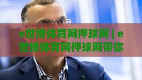 e世博体育网押球网 | e世博体育网押球网带你读懂2026线上体育互动新节奏-今日最新外围押球站受让视频半全场动画水位精彩片段